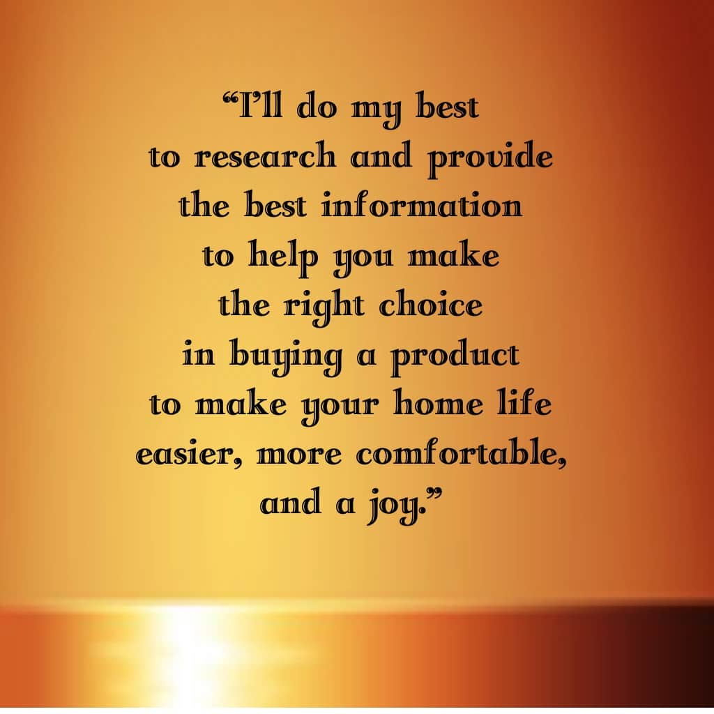 I'll do my best to research and provide the best information to help you make the right choice in buying a product to make your home life easier, more comfortable, and a joy